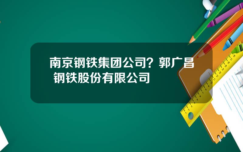 南京钢铁集团公司？郭广昌 钢铁股份有限公司